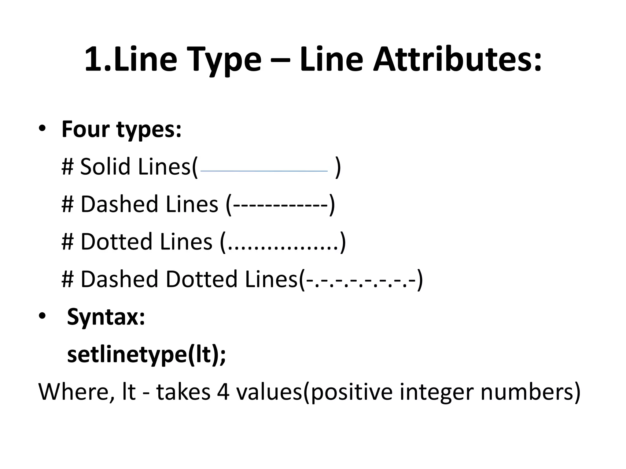 1.Line Type – Line Attributes:
• Four types:
# Solid Lines( )
# Dashed Lines (------------)
# Dotted Lines (.................)
# Dashed Dotted Lines(-.-.-.-.-.-.-.-)
• Syntax:
setlinetype(lt);
Where, lt - takes 4 values(positive integer numbers)
 