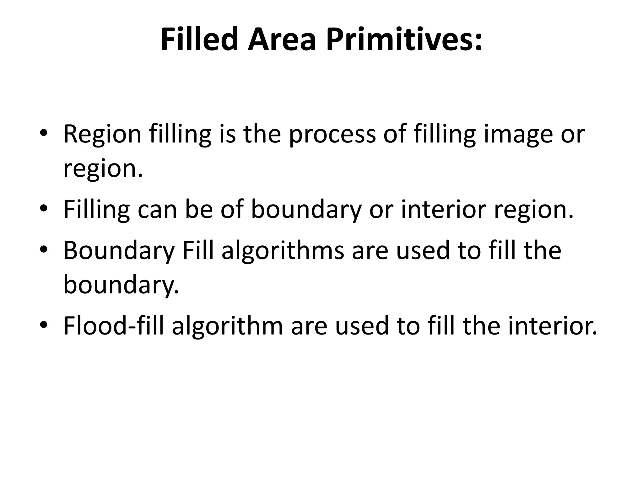 Filled Area Primitives:
• Region filling is the process of filling image or
region.
• Filling can be of boundary or interior region.
• Boundary Fill algorithms are used to fill the
boundary.
• Flood-fill algorithm are used to fill the interior.
 