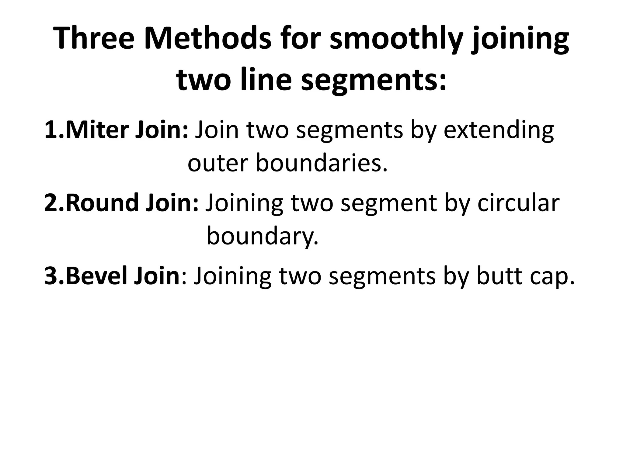 Three Methods for smoothly joining
two line segments:
1.Miter Join: Join two segments by extending
outer boundaries.
2.Round Join: Joining two segment by circular
boundary.
3.Bevel Join: Joining two segments by butt cap.
 