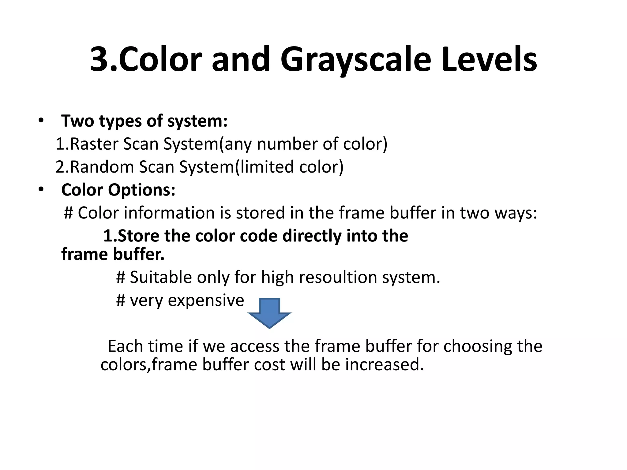 3.Color and Grayscale Levels
• Two types of system:
1.Raster Scan System(any number of color)
2.Random Scan System(limited color)
• Color Options:
# Color information is stored in the frame buffer in two ways:
1.Store the color code directly into the
frame buffer.
# Suitable only for high resoultion system.
# very expensive
Each time if we access the frame buffer for choosing the
colors,frame buffer cost will be increased.
 