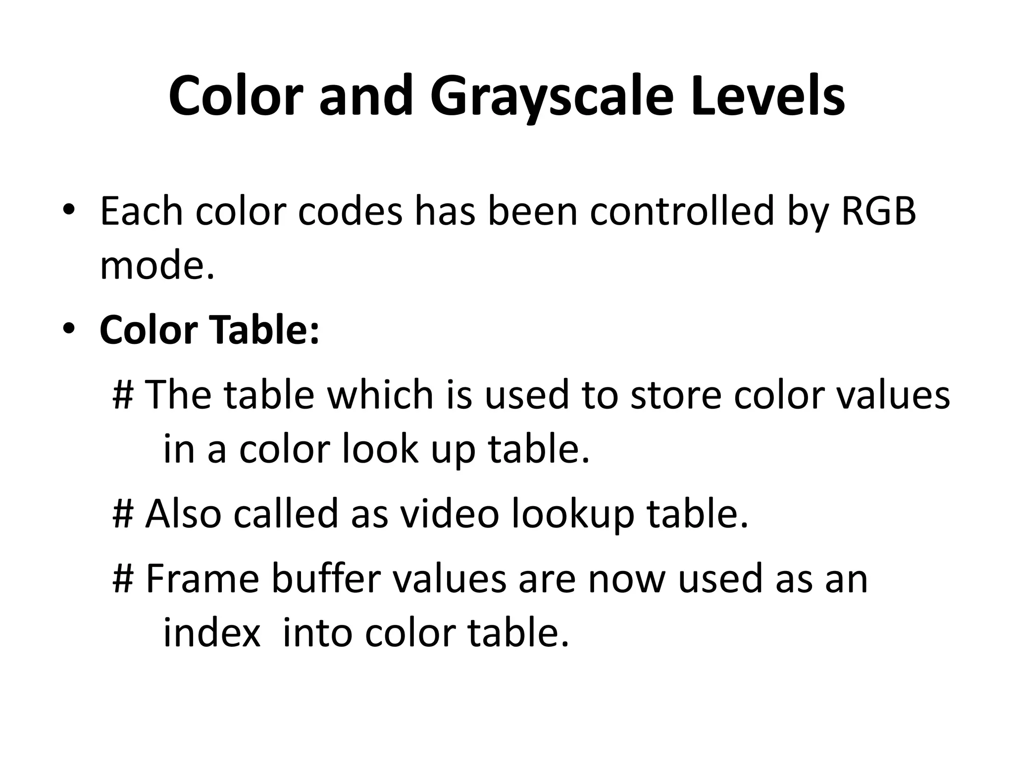 Color and Grayscale Levels
• Each color codes has been controlled by RGB
mode.
• Color Table:
# The table which is used to store color values
in a color look up table.
# Also called as video lookup table.
# Frame buffer values are now used as an
index into color table.
 