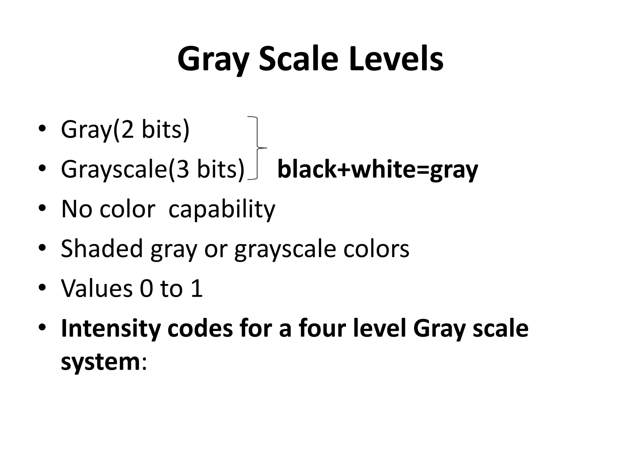 Gray Scale Levels
• Gray(2 bits)
• Grayscale(3 bits) black+white=gray
• No color capability
• Shaded gray or grayscale colors
• Values 0 to 1
• Intensity codes for a four level Gray scale
system:
 