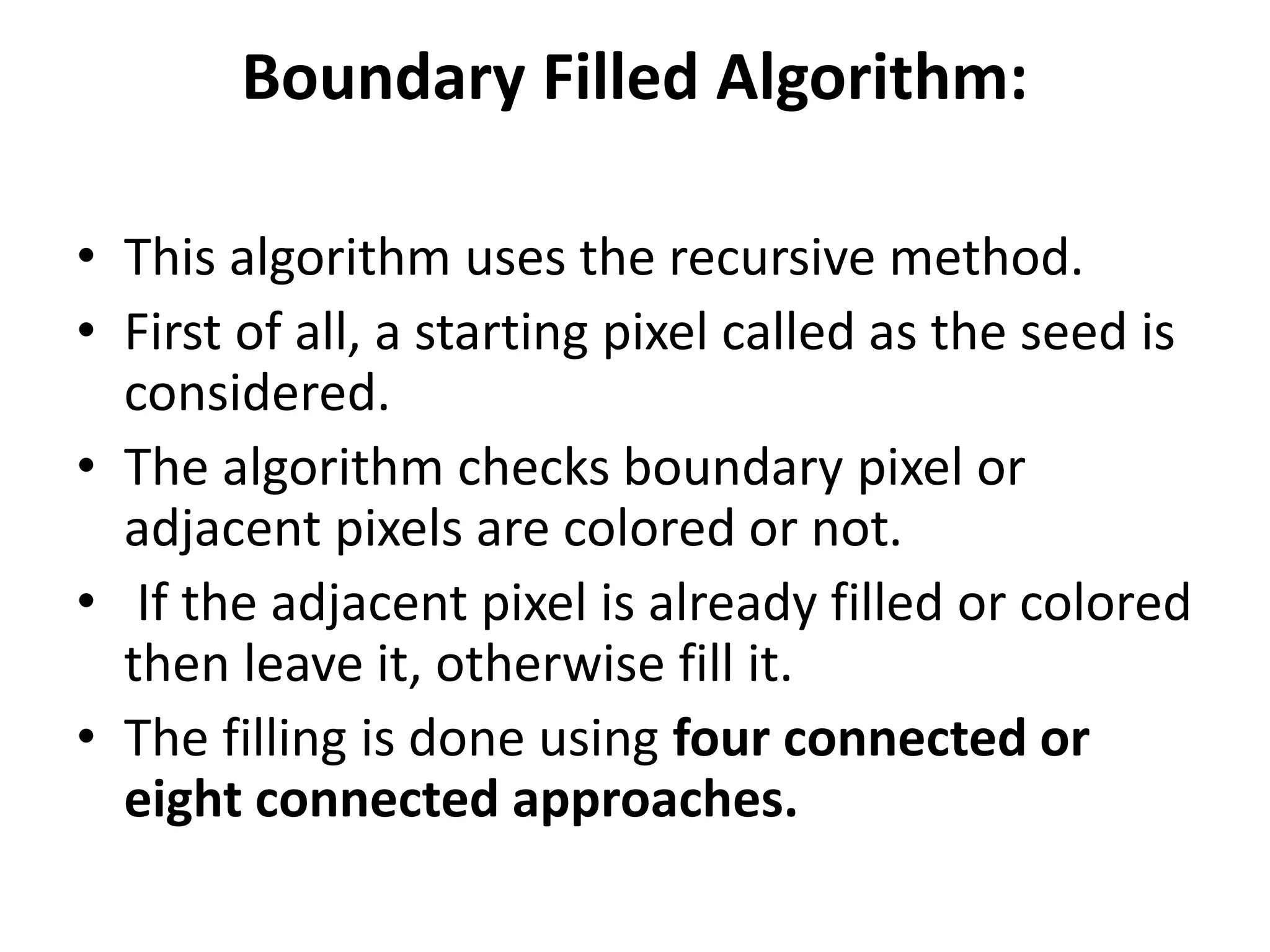 Boundary Filled Algorithm:
• This algorithm uses the recursive method.
• First of all, a starting pixel called as the seed is
considered.
• The algorithm checks boundary pixel or
adjacent pixels are colored or not.
• If the adjacent pixel is already filled or colored
then leave it, otherwise fill it.
• The filling is done using four connected or
eight connected approaches.
 