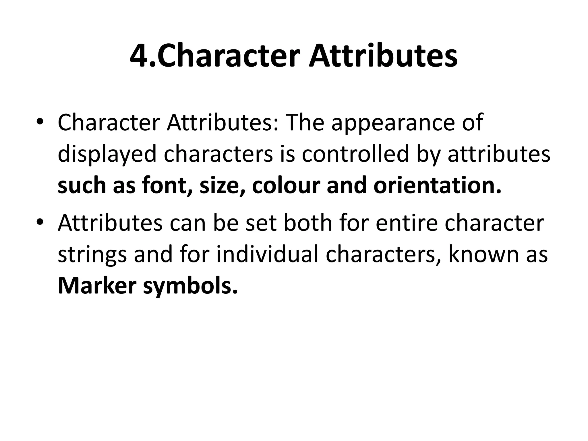 4.Character Attributes
• Character Attributes: The appearance of
displayed characters is controlled by attributes
such as font, size, colour and orientation.
• Attributes can be set both for entire character
strings and for individual characters, known as
Marker symbols.
 