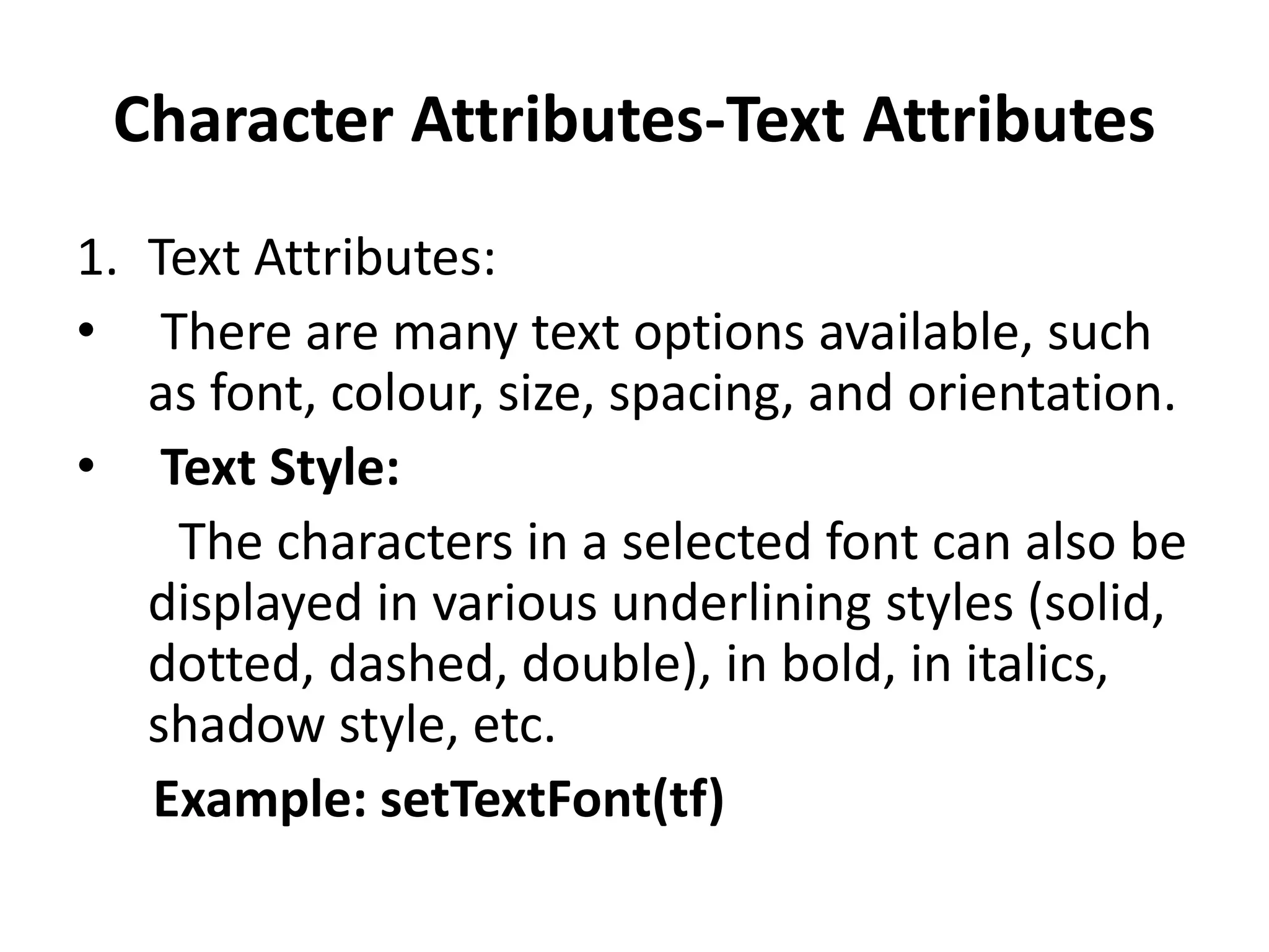 Character Attributes-Text Attributes
1. Text Attributes:
• There are many text options available, such
as font, colour, size, spacing, and orientation.
• Text Style:
The characters in a selected font can also be
displayed in various underlining styles (solid,
dotted, dashed, double), in bold, in italics,
shadow style, etc.
Example: setTextFont(tf)
 