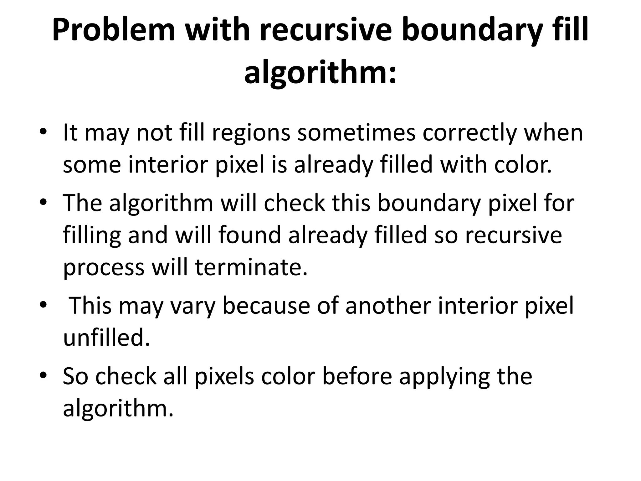 Problem with recursive boundary fill
algorithm:
• It may not fill regions sometimes correctly when
some interior pixel is already filled with color.
• The algorithm will check this boundary pixel for
filling and will found already filled so recursive
process will terminate.
• This may vary because of another interior pixel
unfilled.
• So check all pixels color before applying the
algorithm.
 