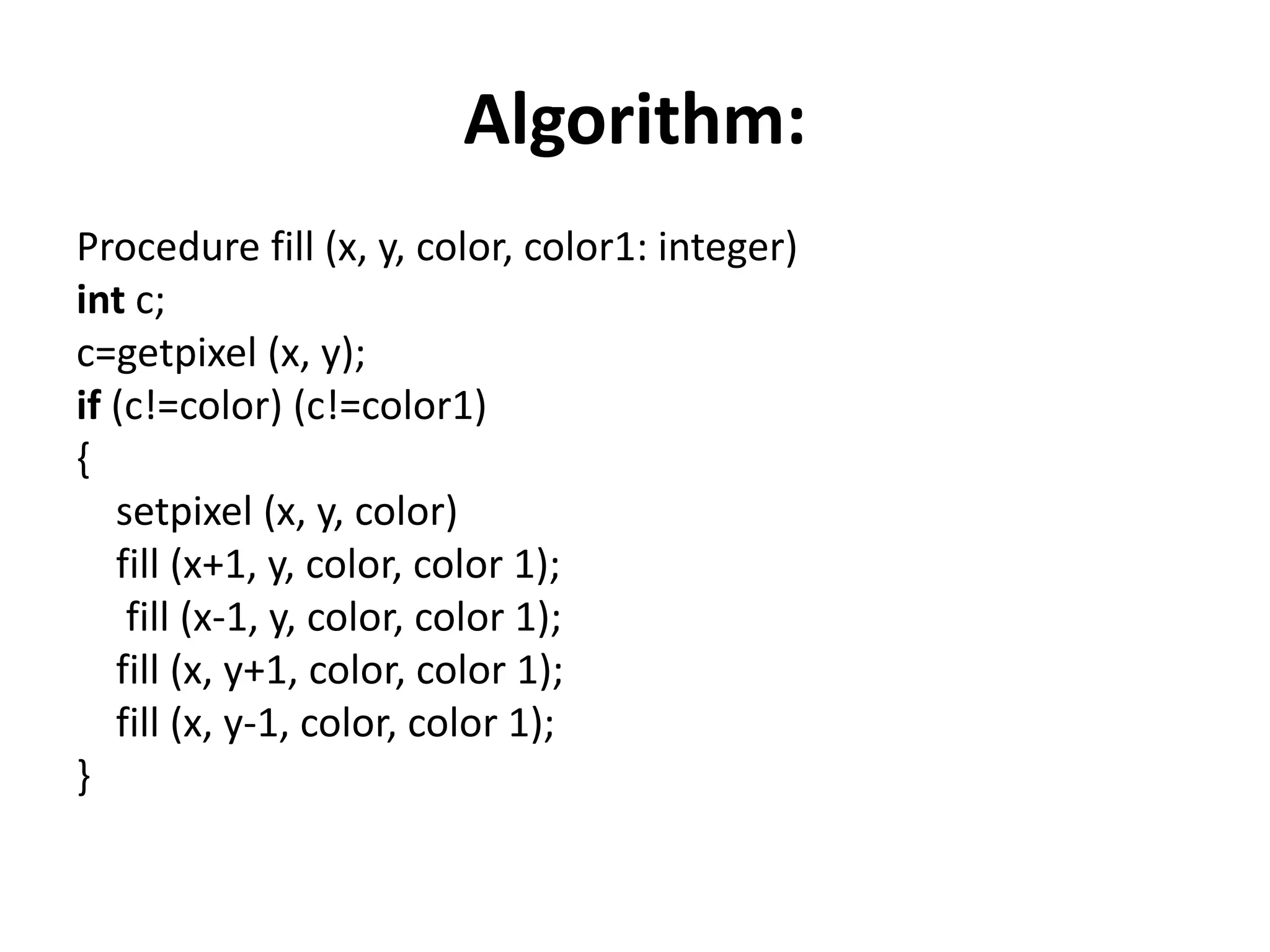 Algorithm:
Procedure fill (x, y, color, color1: integer)
int c;
c=getpixel (x, y);
if (c!=color) (c!=color1)
{
setpixel (x, y, color)
fill (x+1, y, color, color 1);
fill (x-1, y, color, color 1);
fill (x, y+1, color, color 1);
fill (x, y-1, color, color 1);
}
 