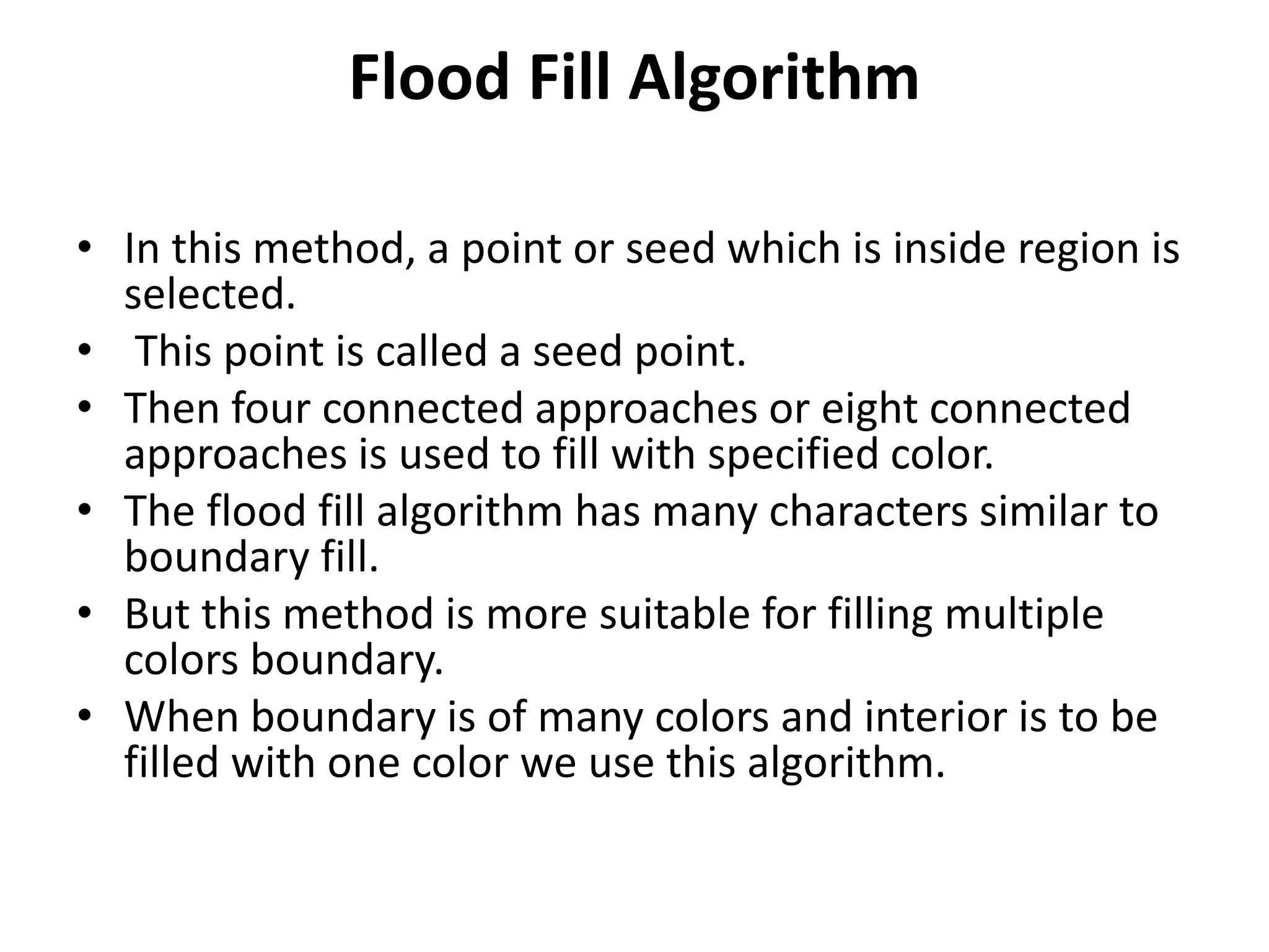 Flood Fill Algorithm
• In this method, a point or seed which is inside region is
selected.
• This point is called a seed point.
• Then four connected approaches or eight connected
approaches is used to fill with specified color.
• The flood fill algorithm has many characters similar to
boundary fill.
• But this method is more suitable for filling multiple
colors boundary.
• When boundary is of many colors and interior is to be
filled with one color we use this algorithm.
 
