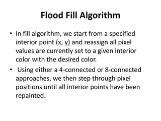Flood Fill Algorithm
• In fill algorithm, we start from a specified
interior point (x, y) and reassign all pixel
values are currently set to a given interior
color with the desired color.
• Using either a 4-connected or 8-connected
approaches, we then step through pixel
positions until all interior points have been
repainted.
 