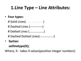 1.Line Type – Line Attributes:
• Four types:
# Solid Lines( )
# Dashed Lines (------------)
# Dotted Lines (.................)
# Dashed Dotted Lines(-.-.-.-.-.-.-.-)
• Syntax:
setlinetype(lt);
Where, lt - takes 4 values(positive integer numbers)
 