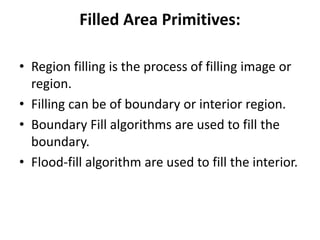 Filled Area Primitives:
• Region filling is the process of filling image or
region.
• Filling can be of boundary or interior region.
• Boundary Fill algorithms are used to fill the
boundary.
• Flood-fill algorithm are used to fill the interior.
 