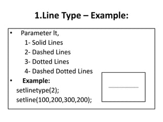 1.Line Type – Example:
• Parameter lt,
1- Solid Lines
2- Dashed Lines
3- Dotted Lines
4- Dashed Dotted Lines
• Example:
setlinetype(2);
setline(100,200,300,200);
------------------------
 