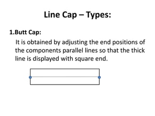 Line Cap – Types:
1.Butt Cap:
It is obtained by adjusting the end positions of
the components parallel lines so that the thick
line is displayed with square end.
 