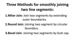Three Methods for smoothly joining
two line segments:
1.Miter Join: Join two segments by extending
outer boundaries.
2.Round Join: Joining two segment by circular
boundary.
3.Bevel Join: Joining two segments by butt cap.
 