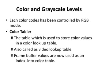 Color and Grayscale Levels
• Each color codes has been controlled by RGB
mode.
• Color Table:
# The table which is used to store color values
in a color look up table.
# Also called as video lookup table.
# Frame buffer values are now used as an
index into color table.
 