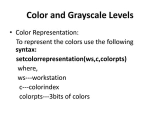 Color and Grayscale Levels
• Color Representation:
To represent the colors use the following
syntax:
setcolorrepresentation(ws,c,colorpts)
where,
ws---workstation
c---colorindex
colorpts---3bits of colors
 