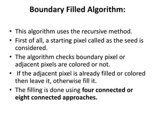 Boundary Filled Algorithm:
• This algorithm uses the recursive method.
• First of all, a starting pixel called as the seed is
considered.
• The algorithm checks boundary pixel or
adjacent pixels are colored or not.
• If the adjacent pixel is already filled or colored
then leave it, otherwise fill it.
• The filling is done using four connected or
eight connected approaches.
 