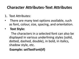 Character Attributes-Text Attributes
1. Text Attributes:
• There are many text options available, such
as font, colour, size, spacing, and orientation.
• Text Style:
The characters in a selected font can also be
displayed in various underlining styles (solid,
dotted, dashed, double), in bold, in italics,
shadow style, etc.
Example: setTextFont(tf)
 