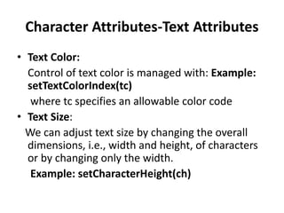 Character Attributes-Text Attributes
• Text Color:
Control of text color is managed with: Example:
setTextColorIndex(tc)
where tc specifies an allowable color code
• Text Size:
We can adjust text size by changing the overall
dimensions, i.e., width and height, of characters
or by changing only the width.
Example: setCharacterHeight(ch)
 