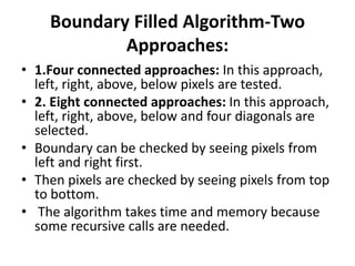 Boundary Filled Algorithm-Two
Approaches:
• 1.Four connected approaches: In this approach,
left, right, above, below pixels are tested.
• 2. Eight connected approaches: In this approach,
left, right, above, below and four diagonals are
selected.
• Boundary can be checked by seeing pixels from
left and right first.
• Then pixels are checked by seeing pixels from top
to bottom.
• The algorithm takes time and memory because
some recursive calls are needed.
 
