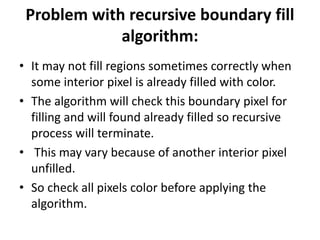Problem with recursive boundary fill
algorithm:
• It may not fill regions sometimes correctly when
some interior pixel is already filled with color.
• The algorithm will check this boundary pixel for
filling and will found already filled so recursive
process will terminate.
• This may vary because of another interior pixel
unfilled.
• So check all pixels color before applying the
algorithm.
 