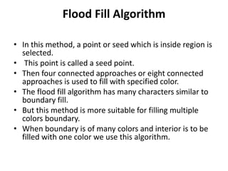 Flood Fill Algorithm
• In this method, a point or seed which is inside region is
selected.
• This point is called a seed point.
• Then four connected approaches or eight connected
approaches is used to fill with specified color.
• The flood fill algorithm has many characters similar to
boundary fill.
• But this method is more suitable for filling multiple
colors boundary.
• When boundary is of many colors and interior is to be
filled with one color we use this algorithm.
 