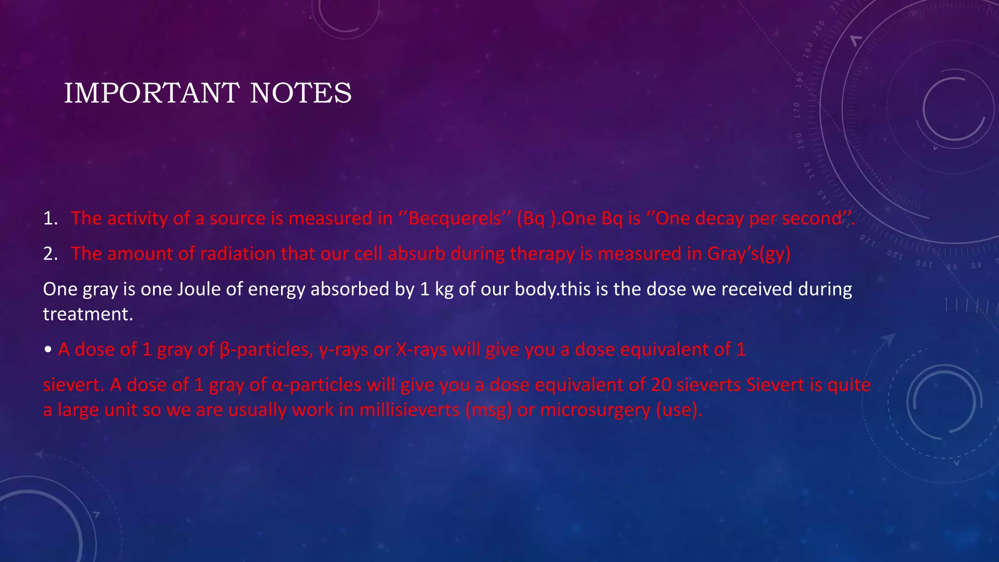 IMPORTANT NOTES
1. The activity of a source is measured in ‘’Becquerels’’ (Bq ).One Bq is ‘’One decay per second’’.
2. The amount of radiation that our cell absurb during therapy is measured in Gray’s(gy)
One gray is one Joule of energy absorbed by 1 kg of our body.this is the dose we received during
treatment.
• A dose of 1 gray of β-particles, γ-rays or X-rays will give you a dose equivalent of 1
sievert. A dose of 1 gray of α-particles will give you a dose equivalent of 20 sieverts Sievert is quite
a large unit so we are usually work in millisieverts (msg) or microsurgery (use).
 