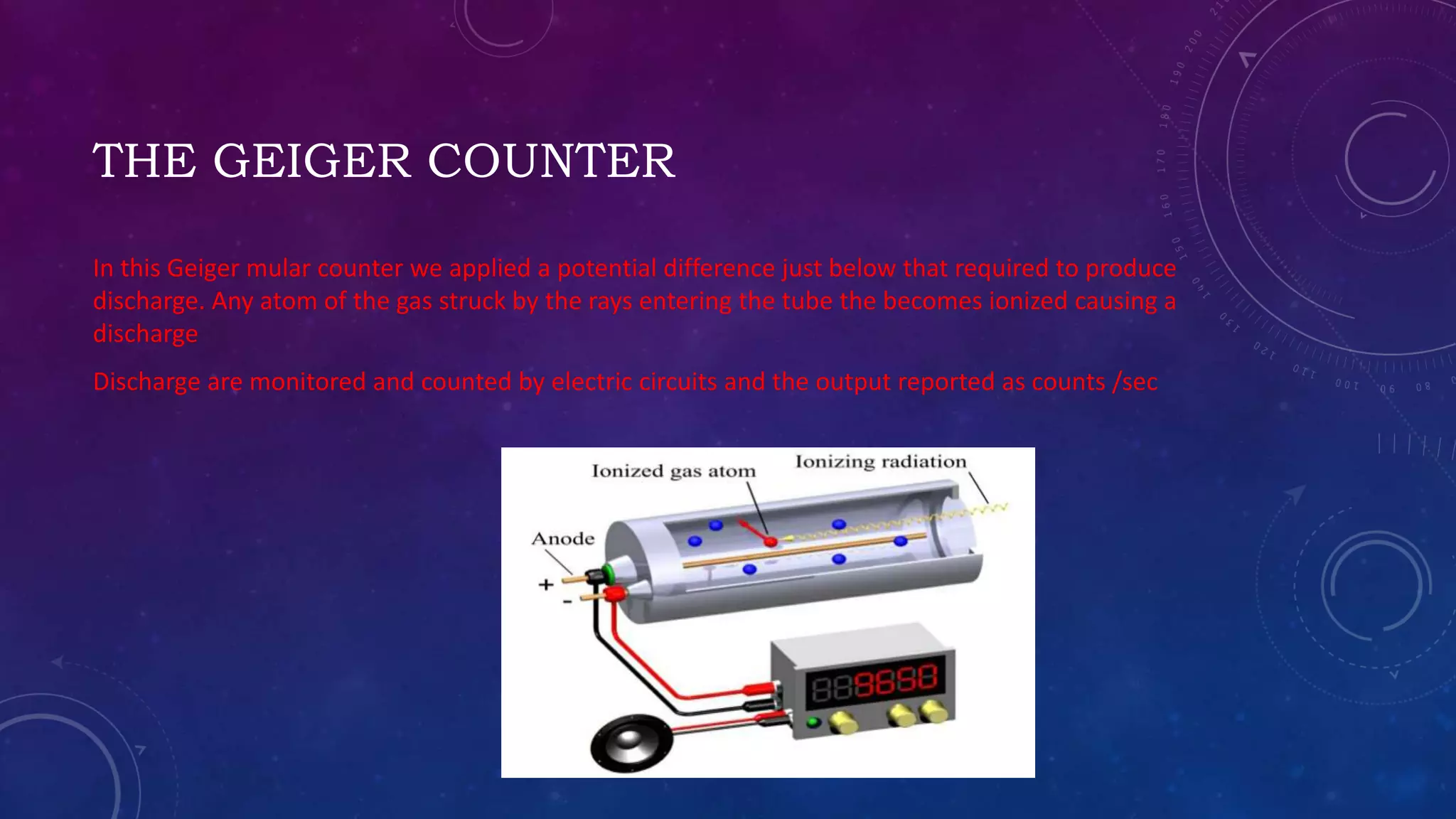 THE GEIGER COUNTER
In this Geiger mular counter we applied a potential difference just below that required to produce
discharge. Any atom of the gas struck by the rays entering the tube the becomes ionized causing a
discharge
Discharge are monitored and counted by electric circuits and the output reported as counts /sec
 