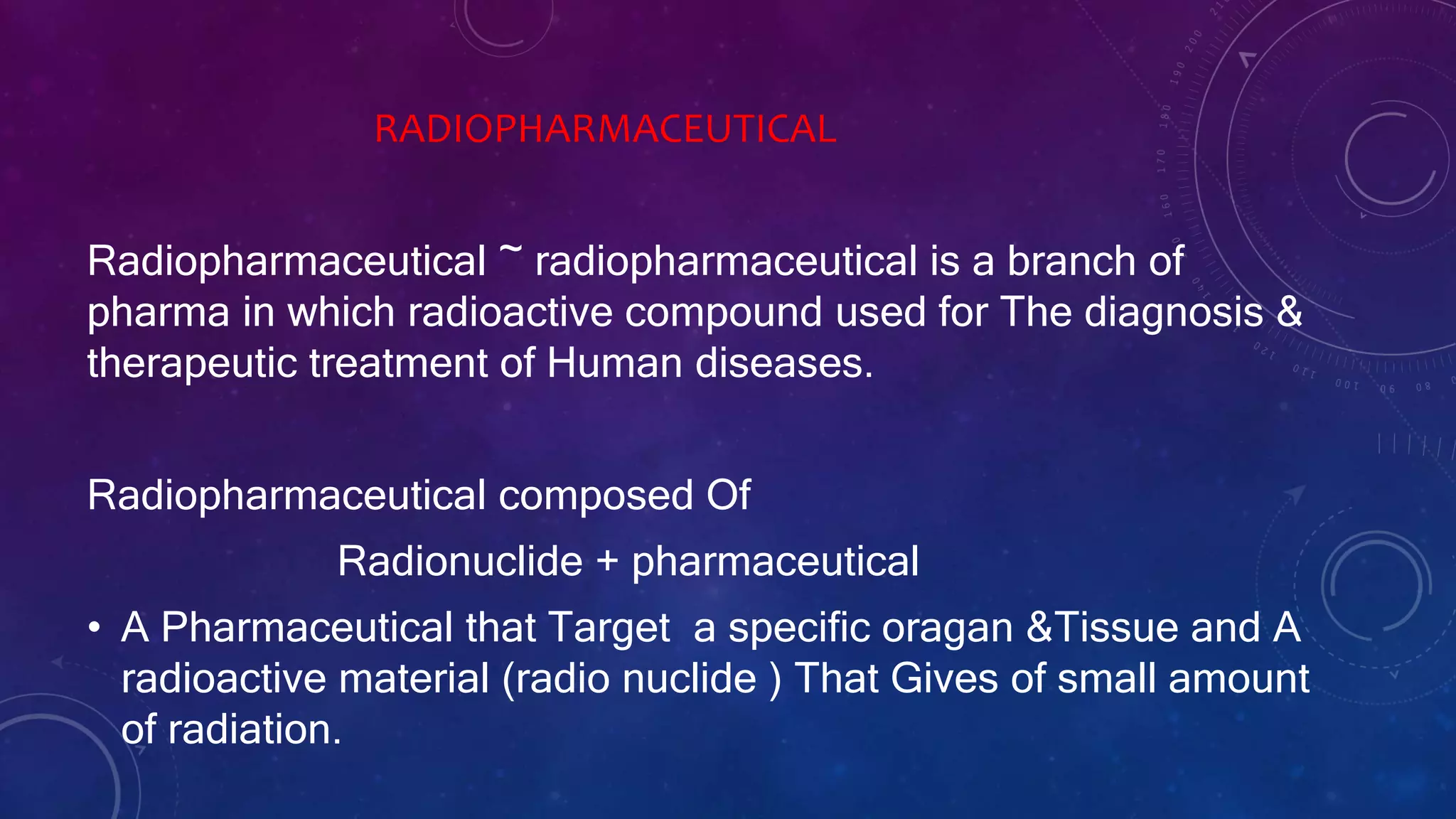 RADIOPHARMACEUTICAL
Radiopharmaceutical ~ radiopharmaceutical is a branch of
pharma in which radioactive compound used for The diagnosis &
therapeutic treatment of Human diseases.
Radiopharmaceutical composed Of
Radionuclide + pharmaceutical
• A Pharmaceutical that Target a specific oragan &Tissue and A
radioactive material (radio nuclide ) That Gives of small amount
of radiation.
 