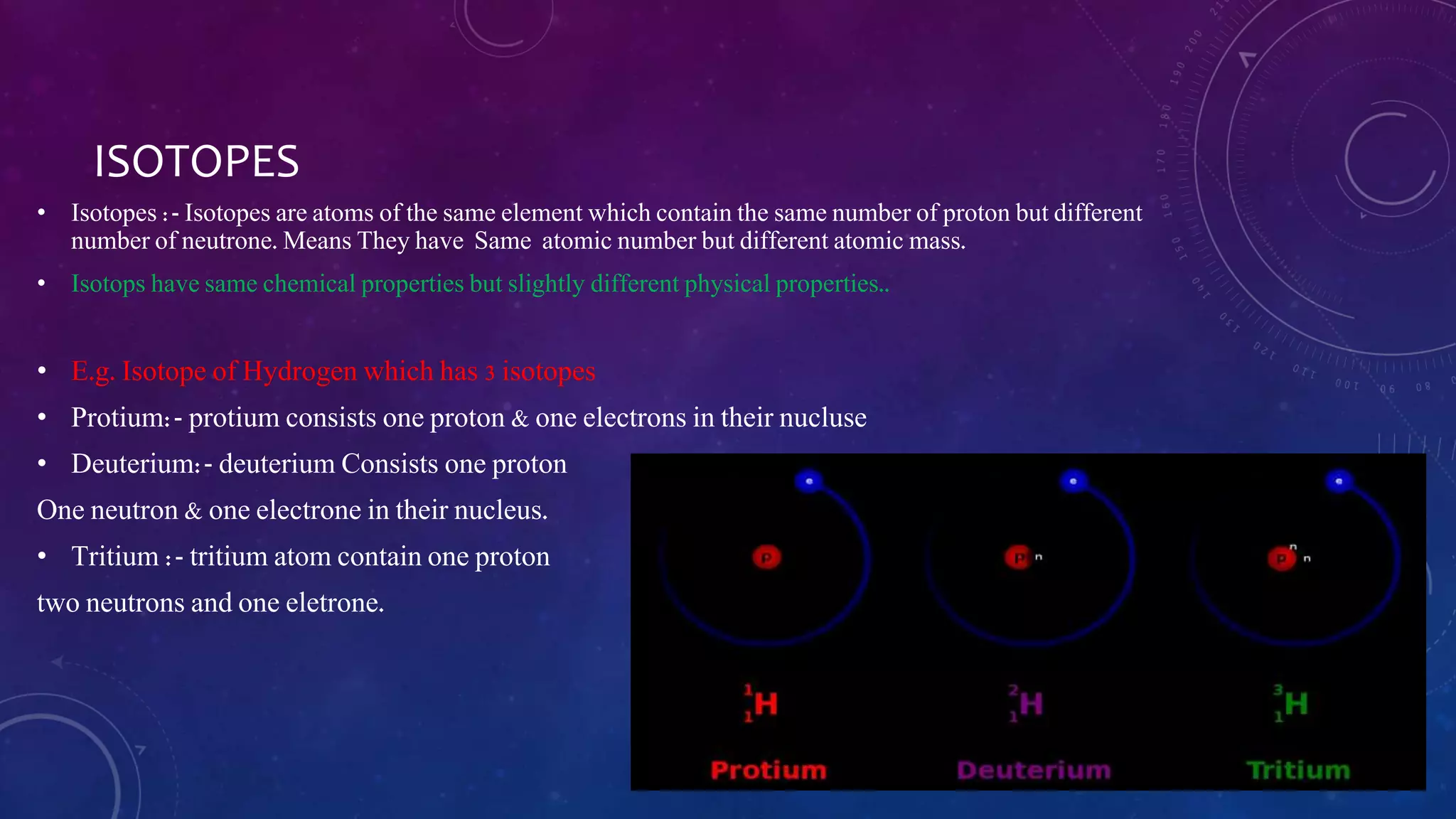 ISOTOPES
• Isotopes :- Isotopes are atoms of the same element which contain the same number of proton but different
number of neutrone. Means They have Same atomic number but different atomic mass.
• Isotops have same chemical properties but slightly different physical properties..
• E.g. Isotope of Hydrogen which has 3 isotopes
• Protium:- protium consists one proton & one electrons in their nucluse
• Deuterium:- deuterium Consists one proton
One neutron & one electrone in their nucleus.
• Tritium :- tritium atom contain one proton
two neutrons and one eletrone.
 