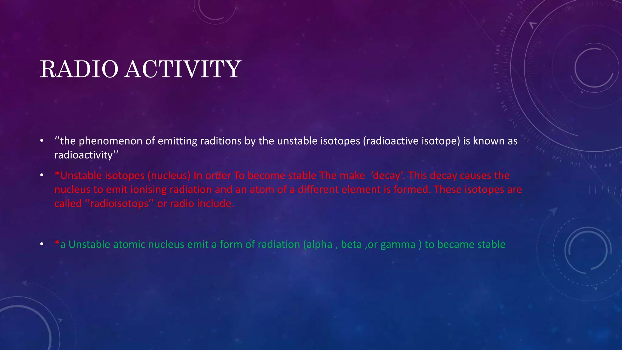 RADIO ACTIVITY
• ‘’the phenomenon of emitting raditions by the unstable isotopes (radioactive isotope) is known as
radioactivity’’
• *Unstable isotopes (nucleus) In order To become stable The make ‘decay’. This decay causes the
nucleus to emit ionising radiation and an atom of a different element is formed. These isotopes are
called ‘’radioisotops’’ or radio include.
• *a Unstable atomic nucleus emit a form of radiation (alpha , beta ,or gamma ) to became stable
 