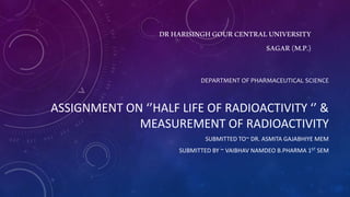 DRHARISINGHGOURCENTRALUNIVERSITY
SAGAR(M.P.)
DEPARTMENT OF PHARMACEUTICAL SCIENCE
ASSIGNMENT ON ‘’HALF LIFE OF RADIOACTIVITY ‘’ &
MEASUREMENT OF RADIOACTIVITY
SUBMITTED TO~ DR. ASMITA GAJABHIYE MEM
SUBMITTED BY ~ VAIBHAV NAMDEO B.PHARMA 1ST SEM
 