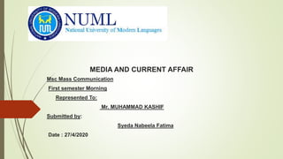 MEDIA AND CURRENT AFFAIR
Msc Mass Communication
First semester Morning
Represented To:
Mr. MUHAMMAD KASHIF
Submitted by:
Syeda Nabeela Fatima
Date : 27/4/2020
 