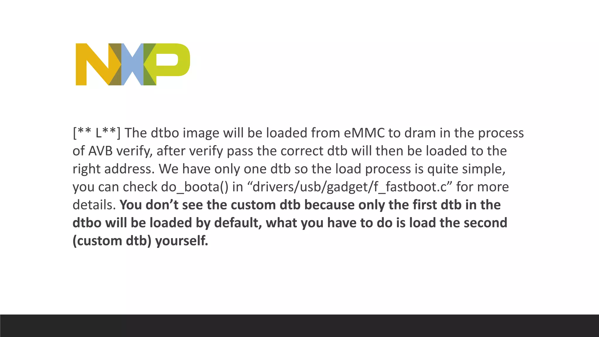 [** L**] The dtbo image will be loaded from eMMC to dram in the process
of AVB verify, after verify pass the correct dtb will then be loaded to the
right address. We have only one dtb so the load process is quite simple,
you can check do_boota() in “drivers/usb/gadget/f_fastboot.c” for more
details. You don’t see the custom dtb because only the first dtb in the
dtbo will be loaded by default, what you have to do is load the second
(custom dtb) yourself.
 