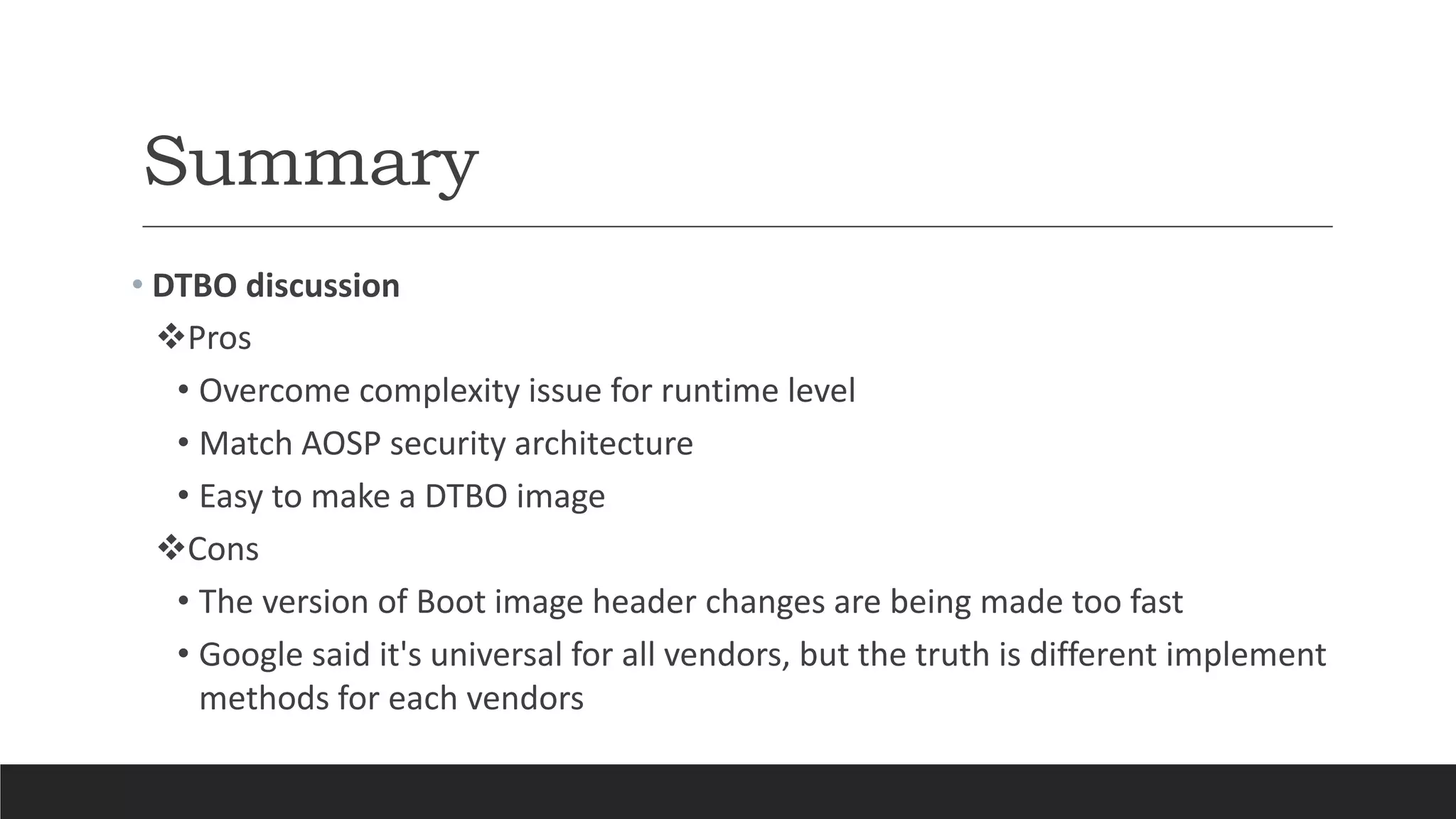 Summary
• DTBO discussion
Pros
• Overcome complexity issue for runtime level
• Match AOSP security architecture
• Easy to make a DTBO image
Cons
• The version of Boot image header changes are being made too fast
• Google said it's universal for all vendors, but the truth is different implement
methods for each vendors
 