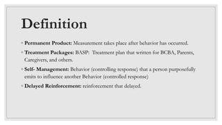 Definition
◦ Permanent Product: Measurement takes place after behavior has occurred.
◦ Treatment Packages: BASP: Treatment plan that written for BCBA, Parents,
Caregivers, and others.
◦ Self- Management: Behavior (controlling response) that a person purposefully
emits to influence another Behavior (controlled response)
◦ Delayed Reinforcement: reinforcement that delayed.
 