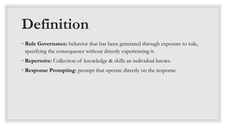 Definition
◦ Rule Governance: behavior that has been generated through exposure to rule,
specifying the consequence without directly experiencing it.
◦ Repertoire: Collection of knowledge & skills an individual knows.
◦ Response Prompting: prompt that operate directly on the response.
 