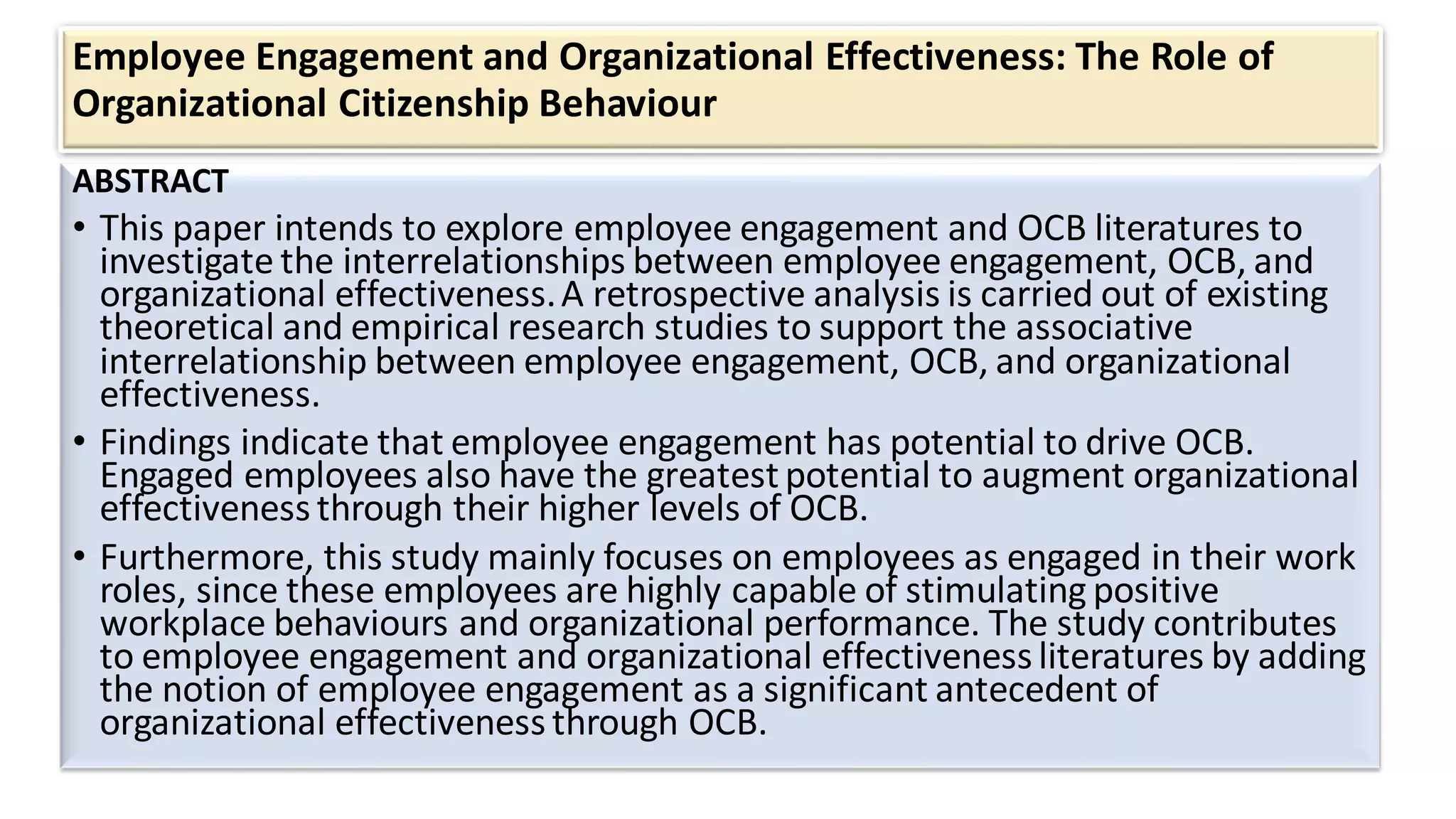 Employee Engagement and Organizational Effectiveness: The Role of
Organizational Citizenship Behaviour
ABSTRACT
• This paper intends to explore employee engagement and OCB literatures to
investigate the interrelationships between employee engagement, OCB, and
organizational effectiveness.A retrospective analysis is carried out of existing
theoretical and empirical research studies to support the associative
interrelationship between employee engagement, OCB, and organizational
effectiveness.
• Findings indicate that employee engagement has potential to drive OCB.
Engaged employees also have the greatestpotential to augment organizational
effectiveness through their higher levels of OCB.
• Furthermore, this study mainly focuses on employees as engaged in their work
roles, since these employees are highly capable of stimulating positive
workplace behaviours and organizational performance. The study contributes
to employee engagement and organizational effectivenessliteratures by adding
the notion of employee engagement as a significant antecedent of
organizational effectiveness through OCB.
 