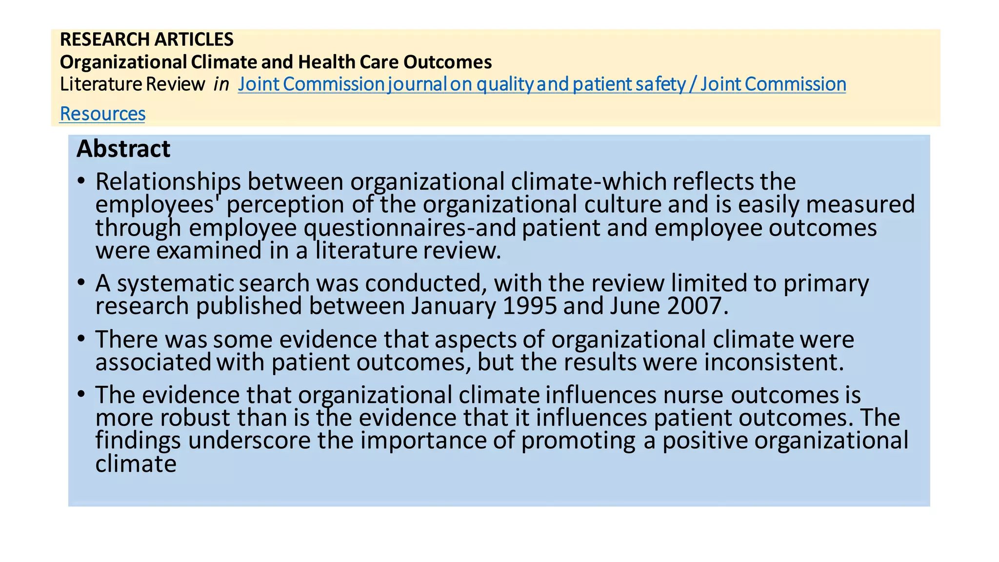 RESEARCH ARTICLES
Organizational Climate and Health Care Outcomes
LiteratureReview in Joint Commissionjournalon qualityandpatient safety / Joint Commission
Resources
Abstract
• Relationships between organizational climate-which reflects the
employees' perception of the organizational culture and is easily measured
through employee questionnaires-and patient and employee outcomes
were examined in a literature review.
• A systematicsearch was conducted, with the review limited to primary
research published between January 1995 and June 2007.
• There was some evidence that aspects of organizational climate were
associatedwith patient outcomes, but the results were inconsistent.
• The evidence that organizational climate influences nurse outcomes is
more robust than is the evidence that it influences patient outcomes. The
findings underscore the importance of promoting a positive organizational
climate
 