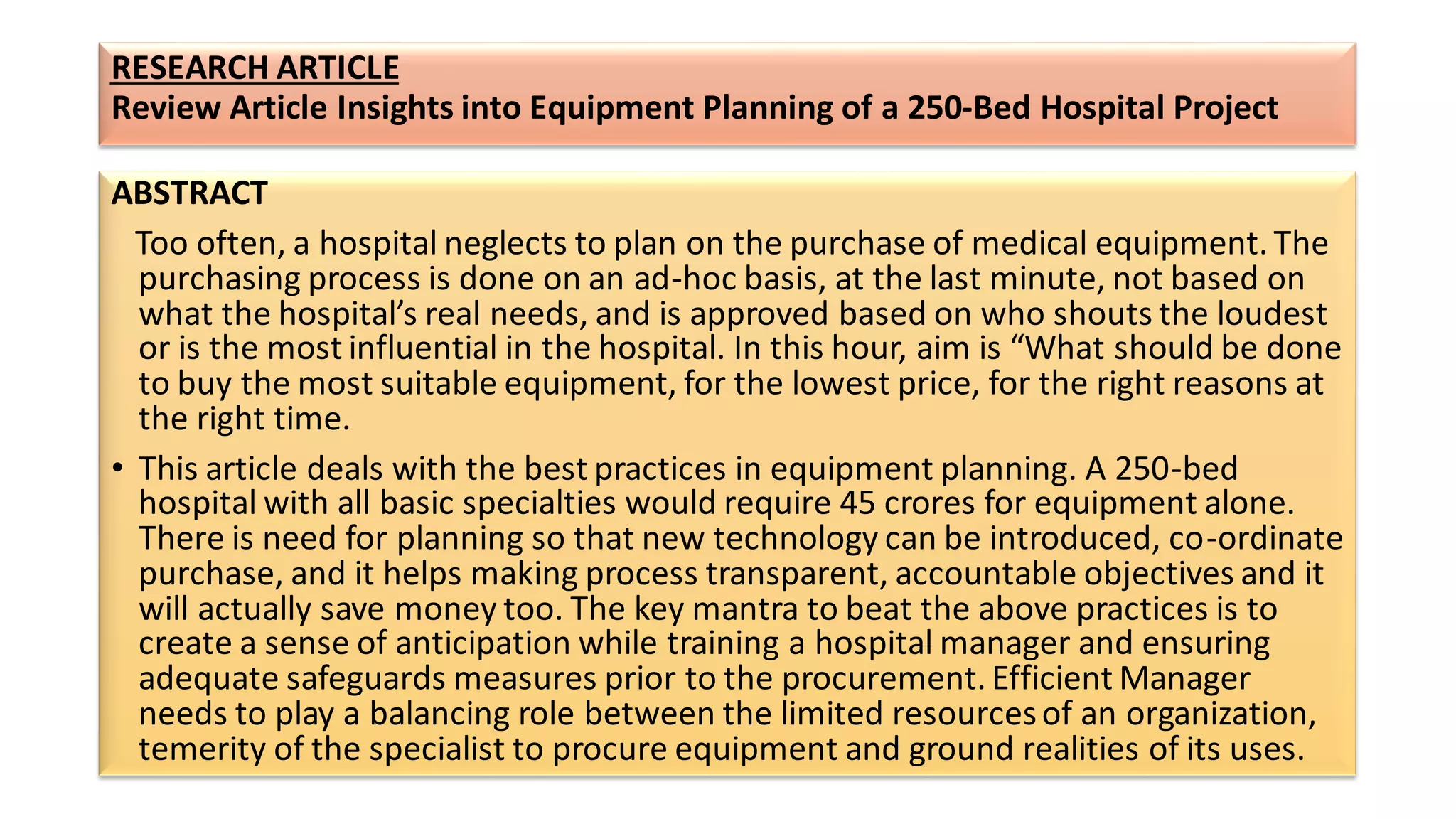 RESEARCH ARTICLE
Review Article Insights into Equipment Planning of a 250-Bed Hospital Project
ABSTRACT
Too often, a hospital neglects to plan on the purchase of medical equipment. The
purchasing process is done on an ad-hoc basis, at the last minute, not based on
what the hospital’s real needs, and is approved based on who shouts the loudest
or is the most influential in the hospital. In this hour, aim is “What should be done
to buy the most suitable equipment, for the lowest price, for the right reasons at
the right time.
• This article deals with the best practices in equipment planning. A 250-bed
hospital with all basic specialties would require 45 crores for equipment alone.
There is need for planning so that new technology can be introduced, co-ordinate
purchase, and it helps making process transparent, accountable objectives and it
will actually save money too. The key mantra to beat the above practices is to
create a sense of anticipation while training a hospital manager and ensuring
adequate safeguards measures prior to the procurement. Efficient Manager
needs to play a balancing role between the limited resourcesof an organization,
temerity of the specialist to procure equipment and ground realities of its uses.
 