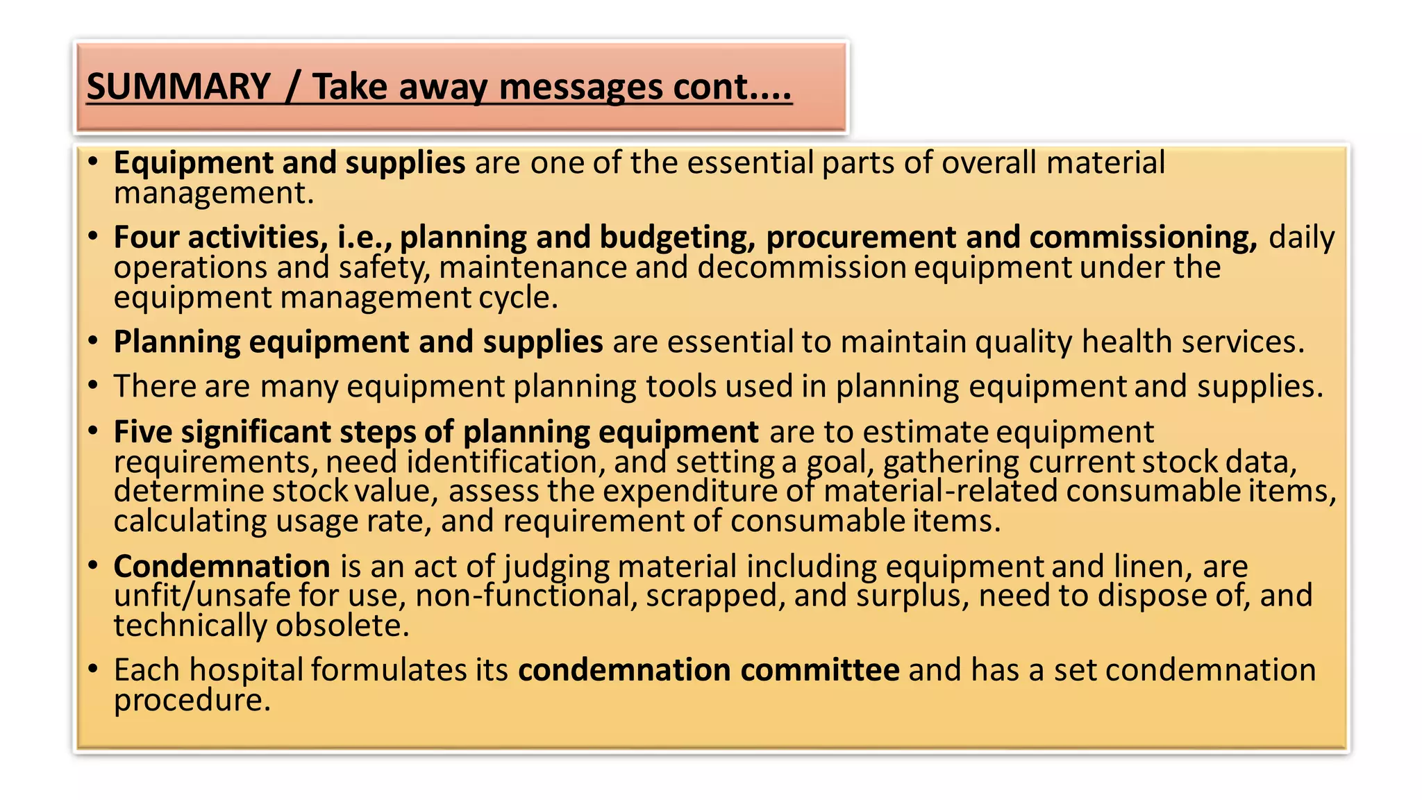 SUMMARY / Take away messages cont....
• Equipment and supplies are one of the essential parts of overall material
management.
• Four activities, i.e., planning and budgeting, procurement and commissioning, daily
operations and safety, maintenance and decommission equipment under the
equipment management cycle.
• Planning equipment and supplies are essential to maintain quality health services.
• There are many equipment planning tools used in planning equipment and supplies.
• Five significant steps of planning equipment are to estimate equipment
requirements, need identification, and setting a goal, gathering current stock data,
determine stockvalue, assess the expenditure of material-related consumable items,
calculating usage rate, and requirement of consumable items.
• Condemnation is an act of judging material including equipment and linen, are
unfit/unsafe for use, non-functional, scrapped, and surplus, need to dispose of, and
technically obsolete.
• Each hospital formulates its condemnation committee and has a set condemnation
procedure.
 