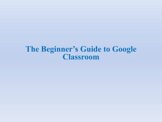 The Beginner’s Guide to Google
Classroom
 