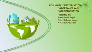 ECO MARK CERTIFICATION- ITS
IMPORTANCE AND
IMPLEMENTATION
Presented by
:

A-60 Rahul Goya
l

A-61 Rishubh kuma
r

A-62 Ruturaj Sant
 