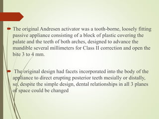  The original Andresen activator was a tooth-borne, loosely fitting
passive appliance consisting of a block of plastic covering the
palate and the teeth of both arches, designed to advance the
mandible several millimeters for Class II correction and open the
bite 3 to 4 mm.
 The original design had facets incorporated into the body of the
appliance to direct erupting posterior teeth mesially or distally,
so, despite the simple design, dental relationships in all 3 planes
of space could be changed
 
