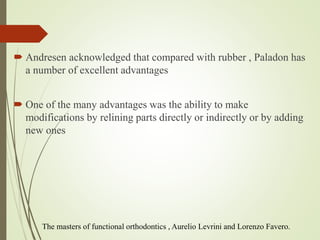  Andresen acknowledged that compared with rubber , Paladon has
a number of excellent advantages
 One of the many advantages was the ability to make
modifications by relining parts directly or indirectly or by adding
new ones
The masters of functional orthodontics , Aurelio Levrini and Lorenzo Favero.
 