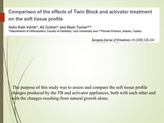 The purpose of this study was to assess and compare the soft tissue proﬁle
changes produced by the TB and activator appliances, both with each other and
with the changes resulting from natural growth alone.
 