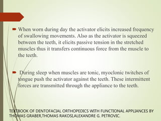  When worn during day the activator elicits increased frequency
of swallowing movements. Also as the activator is squeezed
between the teeth, it elicits passive tension in the stretched
muscles thus it transfers continuous force from the muscle to
the teeth.
 During sleep when muscles are tonic, myoclonic twitches of
tongue push the activator against the teeth. These intermittent
forces are transmitted through the appliance to the teeth.
TEXTBOOK OF DENTOFACIAL ORTHOPEDICS WITH FUNCTIONAL APPLIANCES BY
THOMAS GRABER,THOMAS RAKOSI,ALEXANDRE G. PETROVIC.
 