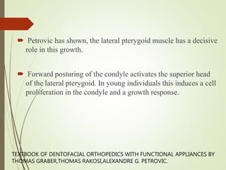  Petrovic has shown, the lateral pterygoid muscle has a decisive
role in this growth.
 Forward posturing of the condyle activates the superior head
of the lateral pterygoid. In young individuals this induces a cell
proliferation in the condyle and a growth response.
TEXTBOOK OF DENTOFACIAL ORTHOPEDICS WITH FUNCTIONAL APPLIANCES BY
THOMAS GRABER,THOMAS RAKOSI,ALEXANDRE G. PETROVIC.
 