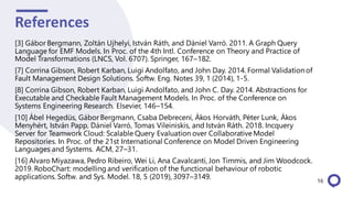 References
[3] Gábor Bergmann, Zoltán Ujhelyi, István Ráth, and Dániel Varró. 2011. A Graph Query
Language for EMF Models. In Proc. of the 4th Intl. Conference on Theory and Practice of
Model Transformations (LNCS, Vol. 6707). Springer, 167–182.
[7] Corrina Gibson, Robert Karban, Luigi Andolfato, and John Day. 2014. Formal Validationof
Fault Management Design Solutions. Softw. Eng. Notes 39, 1 (2014), 1-5.
[8] Corrina Gibson, Robert Karban, Luigi Andolfato, and John C. Day. 2014. Abstractions for
Executable and Checkable Fault Management Models. In Proc. of the Conference on
Systems Engineering Research. Elsevier, 146–154.
[10] Ábel Hegedüs, Gábor Bergmann, Csaba Debreceni, Ákos Horváth, Péter Lunk, Ákos
Menyhért, István Papp, Dániel Varró, Tomas Vileiniskis, and István Ráth. 2018. Incquery
Server for Teamwork Cloud: Scalable Query Evaluation over CollaborativeModel
Repositories. In Proc. of the 21st International Conference on Model Driven Engineering
Languages and Systems. ACM, 27–31.
[16] Alvaro Miyazawa, Pedro Ribeiro, Wei Li, Ana Cavalcanti, Jon Timmis, and Jim Woodcock.
2019. RoboChart: modelling and verification of the functional behaviour of robotic
applications. Softw. and Sys. Model. 18, 5 (2019), 3097–3149. 16
 