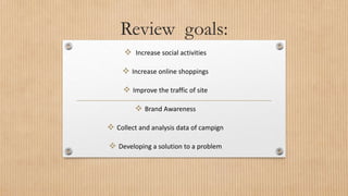 Review goals:
 Increase social activities
 Increase online shoppings
 Improve the traffic of site
 Brand Awareness
 Collect and analysis data of campign
 Developing a solution to a problem
 